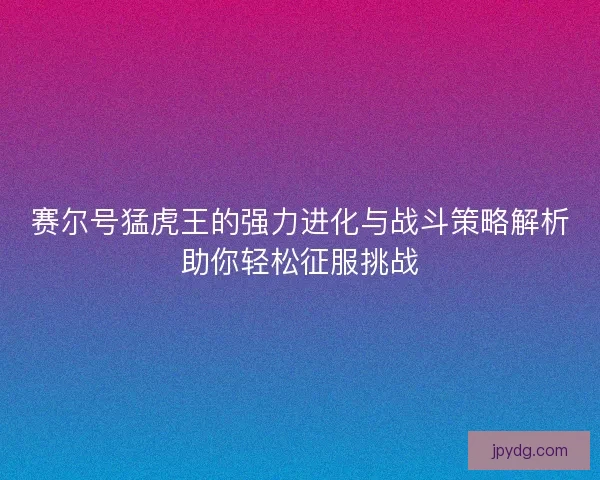 赛尔号猛虎王的强力进化与战斗策略解析助你轻松征服挑战