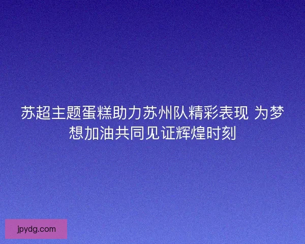 苏超主题蛋糕助力苏州队精彩表现 为梦想加油共同见证辉煌时刻