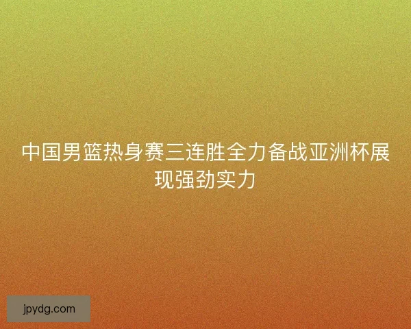 中国男篮热身赛三连胜全力备战亚洲杯展现强劲实力
