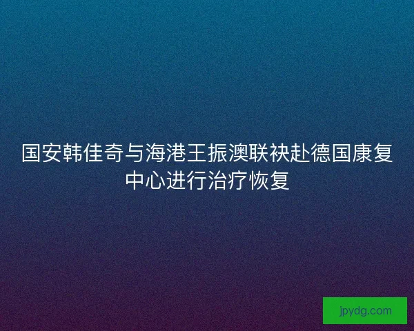 国安韩佳奇与海港王振澳联袂赴德国康复中心进行治疗恢复