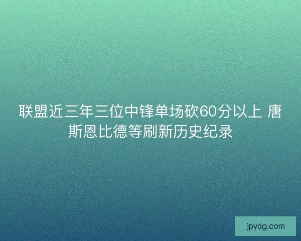 联盟近三年三位中锋单场砍60分以上 唐斯恩比德等刷新历史纪录