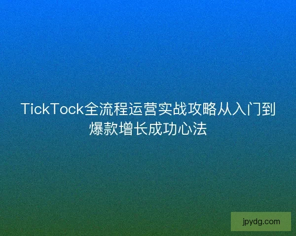 TickTock全流程运营实战攻略从入门到爆款增长成功心法