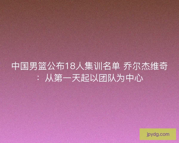 中国男篮公布18人集训名单 乔尔杰维奇：从第一天起以团队为中心