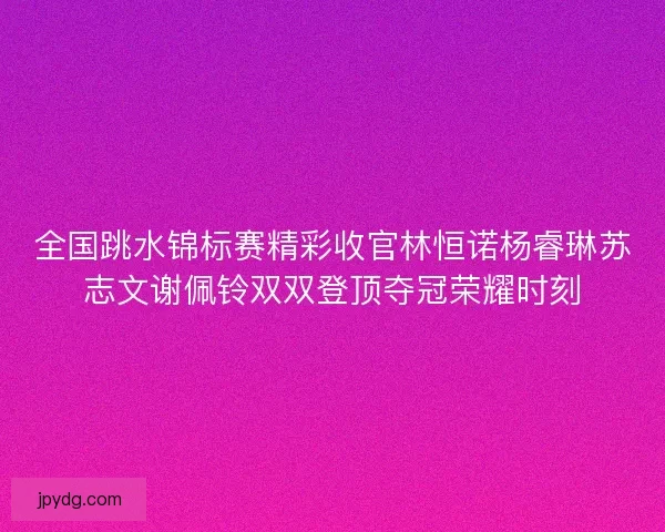 全国跳水锦标赛精彩收官林恒诺杨睿琳苏志文谢佩铃双双登顶夺冠荣耀时刻