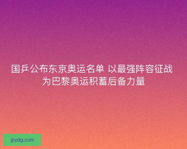 国乒公布东京奥运名单 以最强阵容征战 为巴黎奥运积蓄后备力量