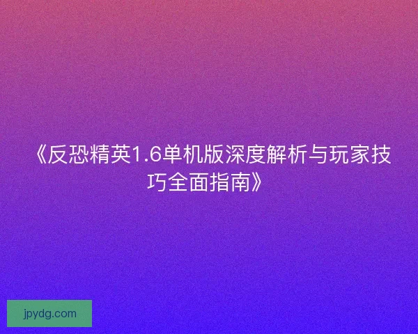 《反恐精英1.6单机版深度解析与玩家技巧全面指南》