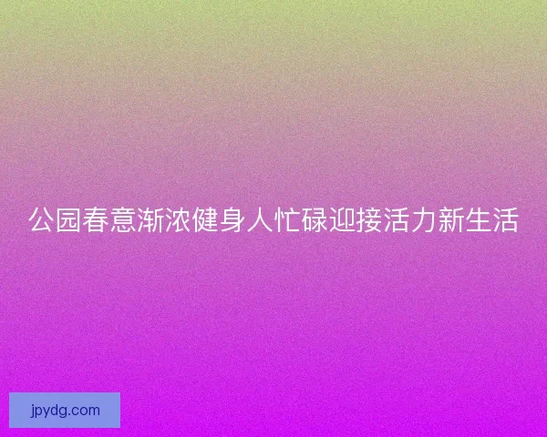 公园春意渐浓健身人忙碌迎接活力新生活